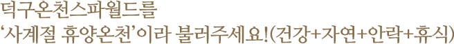 덕구온천스파월드를 ‘사계절 휴양온천’이라 불러주세요!(건강+자연+안락+휴식)